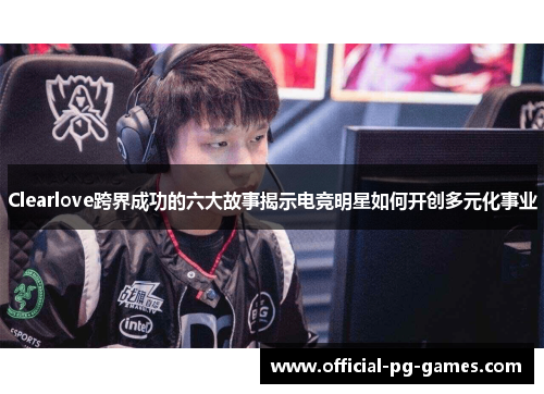 Clearlove跨界成功的六大故事揭示电竞明星如何开创多元化事业