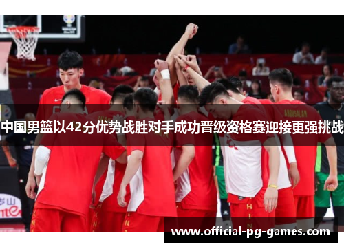 中国男篮以42分优势战胜对手成功晋级资格赛迎接更强挑战