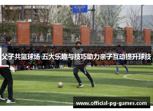 父子共篮球场 五大乐趣与技巧助力亲子互动提升球技