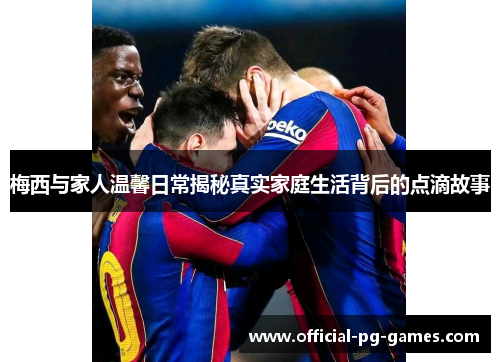 梅西与家人温馨日常揭秘真实家庭生活背后的点滴故事