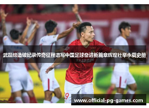 武磊缔造破纪录传奇征程谱写中国足球奋进新篇章辉煌壮举永载史册
