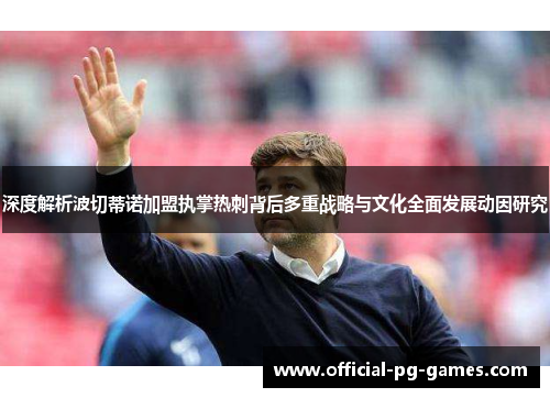 深度解析波切蒂诺加盟执掌热刺背后多重战略与文化全面发展动因研究 深度解析波切蒂诺加盟执掌热刺背后多重战略与文化全面发展动因研究