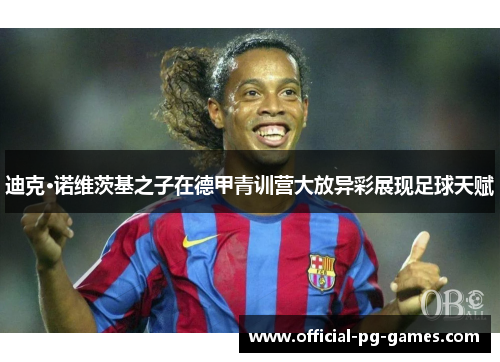 迪克·诺维茨基之子在德甲青训营大放异彩展现足球天赋 迪克·诺维茨基之子在德甲青训营大放异彩展现足球天赋