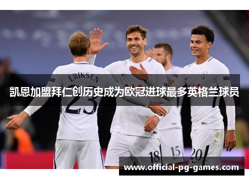 凯恩加盟拜仁创历史成为欧冠进球最多英格兰球员